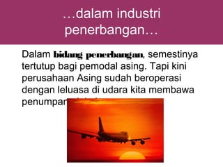 …dalam industri
        penerbangan…
Dalam bidang penerbangan, semestinya
tertutup bagi pemodal asing. Tapi kini
perusahaan Asing sudah beroperasi
dengan leluasa di udara kita membawa
penumpang lokal.
 