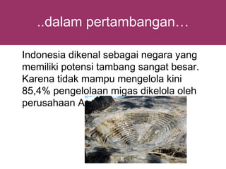 ..dalam pertambangan…

Indonesia dikenal sebagai negara yang
memiliki potensi tambang sangat besar.
Karena tidak mampu mengelola kini
85,4% pengelolaan migas dikelola oleh
perusahaan Asing
 