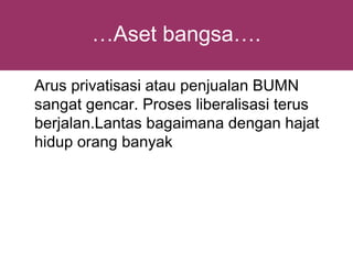 …Aset bangsa….

Arus privatisasi atau penjualan BUMN
sangat gencar. Proses liberalisasi terus
berjalan.Lantas bagaimana dengan hajat
hidup orang banyak
 