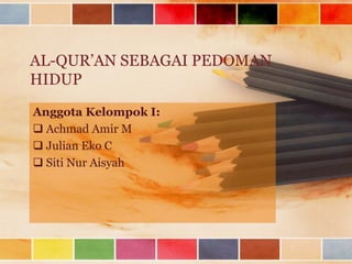 AL-QUR’AN SEBAGAI PEDOMAN
HIDUP
Anggota Kelompok I:
 Achmad Amir M
 Julian Eko C
 Siti Nur Aisyah
 