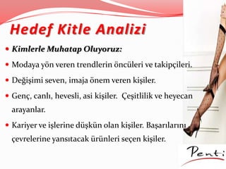 Hedef Kitle Analizi
 Kimlerle Muhatap Oluyoruz:
 Modaya yön veren trendlerin öncüleri ve takipçileri.
 Değişimi seven, imaja önem veren kişiler.
 Genç, canlı, hevesli, asi kişiler. Çeşitlilik ve heyecan
arayanlar.
 Kariyer ve işlerine düşkün olan kişiler. Başarılarını
çevrelerine yansıtacak ürünleri seçen kişiler.
 