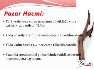 Pazar Hacmi:
 Türkiye’de, ince çorap pazarının büyüklüğü yılda
yaklaşık 200 milyon TL’dir.
 Yılda 40 milyon çift ince kadın çorabı tüketilmektedir.
 Yılda kadın başına 1.4 ince çorap tüketilmektedir.
 Pazar da trend son iki yıl içerisinde renkli ve desenli
ince çoraplara kaymıştır.
 