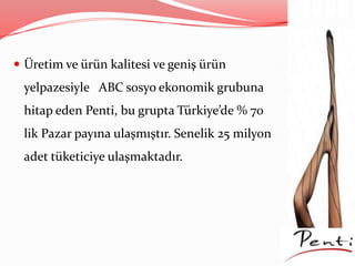  Üretim ve ürün kalitesi ve geniş ürün
yelpazesiyle ABC sosyo ekonomik grubuna
hitap eden Penti, bu grupta Türkiye’de % 70
lik Pazar payına ulaşmıştır. Senelik 25 milyon
adet tüketiciye ulaşmaktadır.
 
