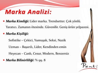 Marka Analizi:
 Marka Kimliği: Lider marka. Trendsetter. Çok yönlü.
Yaratıcı. Zamanın ötesinde. Güvenilir. Geniş ürün yelpazesi.
 Marka Kişiliği:
Sofistike – Çekici, Yumuşak, Seksi, Nazik
Uzman – Başarılı, Lider, Kendinden emin
Heyecan – Canlı, Cesur, Modern, Benzersiz
 Marka Bilinirliliği: % 99. 8
 