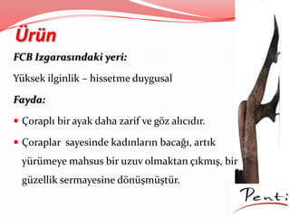 Ürün
FCB Izgarasındaki yeri:
Yüksek ilginlik – hissetme duygusal
Fayda:
 Çoraplı bir ayak daha zarif ve göz alıcıdır.
 Çoraplar sayesinde kadınların bacağı, artık
yürümeye mahsus bir uzuv olmaktan çıkmış, bir
güzellik sermayesine dönüşmüştür.
 