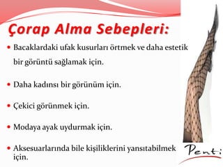 Çorap Alma Sebepleri:
 Bacaklardaki ufak kusurları örtmek ve daha estetik
bir görüntü sağlamak için.
 Daha kadınsı bir görünüm için.
 Çekici görünmek için.
 Modaya ayak uydurmak için.
 Aksesuarlarında bile kişiliklerini yansıtabilmek
için.
 