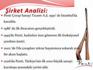 Şirket Analizi:
 Penti Çorap Sanayi Ticaret A.Ş. 1950’ de İstanbul’da
kuruldu.
 1986’ da ilk ihracatını gerçekleştirdi.
 1995’de Penti, kadınları ince gösteren ilk fonksiyonel
çorabını üretti.
 2002 ‘de File çorapları tekrar hayatımıza sokarak yeni
bir akım başlattı.
 2006’da Penti, Türkiye’nin ilk 1000 büyük sanayi
kuruluşu arasındaki yerini aldı.
 