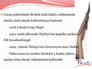  Çorap sektöründe ilk defa ünlü kişiler reklamlarda
marka yüzü olarak kullanılmaya başlandı.
2006 yılında Grup Hepsi
2007 2008 yıllarında Türkiye’nin popüler şarkıcısı
Nil Karaibrahimgil
2009 yılında Türkiye’nin Eurovizyon starı Hadise
Daha sonra en sevilen dizilerin 5 kadın yıldızı,
marka yüzü olarak reklamlarda kullanıldı.
 