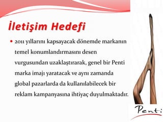 İletişim Hedefi
 2011 yıllarını kapsayacak dönemde markanın
temel konumlandırmasını desen
vurgusundan uzaklaştırarak, genel bir Penti
marka imajı yaratacak ve aynı zamanda
global pazarlarda da kullanılabilecek bir
reklam kampanyasına ihtiyaç duyulmaktadır.
 