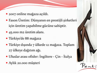  2007 online mağaza açıldı.
 Fason Üretim: Dünyanın en prestijli şirketleri
için üretim yapabilme gücüne sahiptir.
 45.000 m2 üretim alanı.
 Türkiye’de 88 mağaza
 Türkiye dışında 7 ülkede 12 mağaza. Toplam
27 ülkeye dağıtım ağı.
 Uluslar arası ofisler: İngiltere - Çin - İtalya
 Aylık 20.000 müşteri
 