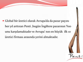  Global bir üretici olarak Avrupa’da da pazar payını
her yıl arttıran Penti ,bugün İngiltere pazarının %10
unu karşılamaktadır ve Avrupa’ nın en büyük ilk 10
üretici firması arasında yerini almaktadır.
 