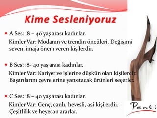 Kime Sesleniyoruz
 A Ses: 18 – 40 yaş arası kadınlar.
Kimler Var: Modanın ve trendin öncüleri. Değişimi
seven, imaja önem veren kişilerdir.
 B Ses: 18- 40 yaş arası kadınlar.
Kimler Var: Kariyer ve işlerine düşkün olan kişilerdir.
Başarılarını çevrelerine yansıtacak ürünleri seçerler.
 C Ses: 18 – 40 yaş arası kadınlar.
Kimler Var: Genç, canlı, hevesli, asi kişilerdir.
Çeşitlilik ve heyecan ararlar.
 