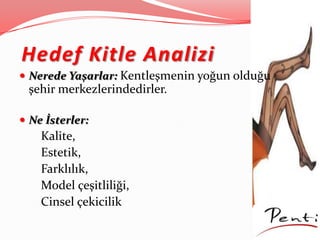 Hedef Kitle Analizi
 Nerede Yaşarlar: Kentleşmenin yoğun olduğu
şehir merkezlerindedirler.
 Ne İsterler:
Kalite,
Estetik,
Farklılık,
Model çeşitliliği,
Cinsel çekicilik
 