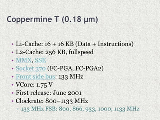 Coppermine T (0.18 µm)
• L1-Cache: 16 + 16 KB (Data + Instructions)
• L2-Cache: 256 KB, fullspeed
• MMX, SSE
• Socket 370 (FC-PGA, FC-PGA2)
• Front side bus: 133 MHz
• VCore: 1.75 V
• First release: June 2001
• Clockrate: 800–1133 MHz
▫ 133 MHz FSB: 800, 866, 933, 1000, 1133 MHz
 