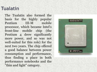 Tualatin
The Tualatin also formed the
basis for the highly popular
Pentium III-M mobile
processor, which became Intel's
front-line mobile chip (the
Pentium 4 drew significantly
more power, and so was not
well-suited for this role) for the
next two years. The chip offered
a good balance between power
consumption and performance,
thus finding a place in both
performance notebooks and the
"thin and light" category.
 