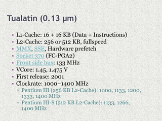 Tualatin (0.13 µm)
• L1-Cache: 16 + 16 KB (Data + Instructions)
• L2-Cache: 256 or 512 KB, fullspeed
• MMX, SSE, Hardware prefetch
• Socket 370 (FC-PGA2)
• Front side bus: 133 MHz
• VCore: 1.45, 1.475 V
• First release: 2001
• Clockrate: 1000–1400 MHz
▫ Pentium III (256 KB L2-Cache): 1000, 1133, 1200,
1333, 1400 MHz
▫ Pentium III-S (512 KB L2-Cache): 1133, 1266,
1400 MHz
 