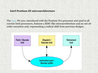 Intel Pentium III microarchitecture
The Intel P6 core, introduced with the Pentium Pro processor and used in all
current Intel processors, features a RISC-like microarchitecture and an out-of-
order execution unit, representing a radical shift from previous designs.
 