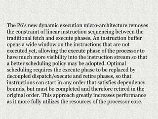 The P6's new dynamic execution micro-architecture removes
the constraint of linear instruction sequencing between the
traditional fetch and execute phases. An instruction buffer
opens a wide window on the instructions that are not
executed yet, allowing the execute phase of the processor to
have much more visibility into the instruction stream so that
a better scheduling policy may be adopted. Optimal
scheduling requires the execute phase to be replaced by
decoupled dispatch/execute and retire phases, so that
instructions can start in any order that satisfies dependency
bounds, but must be completed and therefore retired in the
original order. This approach greatly increases performance
as it more fully utilizes the resources of the processor core.
 