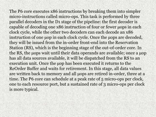 The P6 core executes x86 instructions by breaking them into simpler
micro-instructions called micro-ops. This task is performed by three
parallel decoders in the D1 stage of the pipeline: the first decoder is
capable of decoding one x86 instruction of four or fewer µops in each
clock cycle, while the other two decoders can each decode an x86
instruction of one µop in each clock cycle. Once the µops are decoded,
they will be issued from the in-order front-end into the Reservation
Station (RS), which is the beginning stage of the out-of-order core. In
the RS, the µops wait until their data operands are available; once a µop
has all data sources available, it will be dispatched from the RS to an
execution unit. Once the µop has been executed it returns to the
ReOrder Buffer and waits for retirement. In this stage, all data values
are written back to memory and all µops are retired in-order, three at a
time. The P6 core can schedule at a peak rate of 5 micro-ops per clock,
one to each resource port, but a sustained rate of 3 micro-ops per clock
is more typical.
 