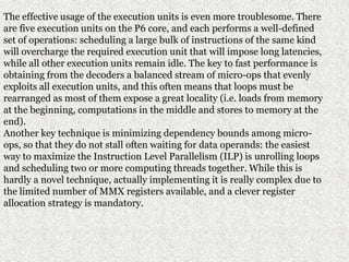 The effective usage of the execution units is even more troublesome. There
are five execution units on the P6 core, and each performs a well-defined
set of operations: scheduling a large bulk of instructions of the same kind
will overcharge the required execution unit that will impose long latencies,
while all other execution units remain idle. The key to fast performance is
obtaining from the decoders a balanced stream of micro-ops that evenly
exploits all execution units, and this often means that loops must be
rearranged as most of them expose a great locality (i.e. loads from memory
at the beginning, computations in the middle and stores to memory at the
end).
Another key technique is minimizing dependency bounds among micro-
ops, so that they do not stall often waiting for data operands: the easiest
way to maximize the Instruction Level Parallelism (ILP) is unrolling loops
and scheduling two or more computing threads together. While this is
hardly a novel technique, actually implementing it is really complex due to
the limited number of MMX registers available, and a clever register
allocation strategy is mandatory.
 