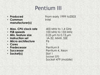Pentium III
• Produced From early 1999 to2003
• Common Intel
manufacturer(s)
• Max. CPU clock rate 400 MHz to 1.4 GHz
• FSB speeds 100 MHz to 133 MHz
• Min. feature size 0.25 µm to 0.13 µm
• Instruction set IA-32, MMX, SSE
• Micro architecture P6
• Cores 1
• Predecessor Pentium II
• Successor Pentium 4, Xeon
• Socket(s) Slot 1
Socket 370
Socket 479 (mobile)
 
