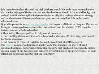 It is therefore evident that writing high-performance MMX code requires much more
that the knowledge of the instruction set: the developer should have a solid background
on both traditional compiler designs to devise an effective register allocation strategy,
and on the microarchitectures of current processors to avoid pitfalls in the hand-
scheduled code.
Quexal implements an optimizing compiler that exploits all these techniques. The source
listing is re-arranged to maximize the Instruction Level Parallelism (ILP), then the
instructions are scheduled so that:
1. they satisfy the 4-1-1 pattern to fully use all decoders;
2. the resulting stream of micro-ops is balanced and makes effective usage of available
hardware resources;
3. the number of required registers does not exceed that of MMX registers.
The Quexal compiler outputs high-quality code that matches the speed of hand-
optimized samples. Performance benchmarks show that produced code usually makes
optimal usage of the decoders and achieves a typical 3 micro-ops per cycle rate, without
introducing excessive register spilling to memory.
 