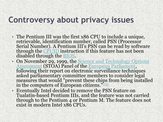 Controversy about privacy issues
• The Pentium III was the first x86 CPU to include a unique,
retrievable, identification number, called PSN (Processor
Serial Number). A Pentium III's PSN can be read by software
through the CPUID instruction if this feature has not been
disabled through the BIOS.
• On November 29, 1999, the Science and Technology Options
Assessment (STOA) Panel of the European Parliament,
following their report on electronic surveillance techniques
asked parliamentary committee members to consider legal
measures that would "prevent these chips from being installed
in the computers of European citizens."[13]
• Eventually Intel decided to remove the PSN feature on
Tualatin-based Pentium IIIs, and the feature was not carried
through to the Pentium 4 or Pentium M. The feature does not
exist in modern Intel x86 CPUs.
 