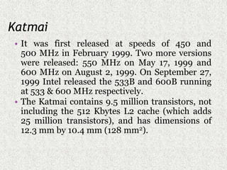 Katmai
• It was first released at speeds of 450 and
500 MHz in February 1999. Two more versions
were released: 550 MHz on May 17, 1999 and
600 MHz on August 2, 1999. On September 27,
1999 Intel released the 533B and 600B running
at 533 & 600 MHz respectively.
• The Katmai contains 9.5 million transistors, not
including the 512 Kbytes L2 cache (which adds
25 million transistors), and has dimensions of
12.3 mm by 10.4 mm (128 mm2).
 
