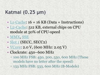 Katmai (0.25 µm)
• L1-Cache: 16 + 16 KB (Data + Instructions)
• L2-Cache: 512 KB, external chips on CPU
module at 50% of CPU-speed
• MMX, SSE
• Slot 1 (SECC, SECC2)
• VCore: 2.0 V, (600 MHz: 2.05 V)
• Clockrate: 450–600 MHz
▫ 100 MHz FSB: 450, 500, 550, 600 MHz (These
models have no letter after the speed)
▫ 133 MHz FSB: 533, 600 MHz (B-Models)
 