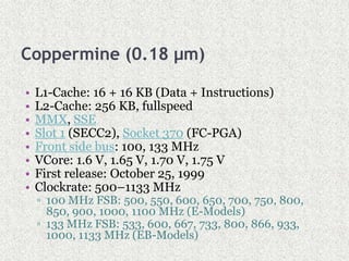 Coppermine (0.18 µm)
• L1-Cache: 16 + 16 KB (Data + Instructions)
• L2-Cache: 256 KB, fullspeed
• MMX, SSE
• Slot 1 (SECC2), Socket 370 (FC-PGA)
• Front side bus: 100, 133 MHz
• VCore: 1.6 V, 1.65 V, 1.70 V, 1.75 V
• First release: October 25, 1999
• Clockrate: 500–1133 MHz
▫ 100 MHz FSB: 500, 550, 600, 650, 700, 750, 800,
850, 900, 1000, 1100 MHz (E-Models)
▫ 133 MHz FSB: 533, 600, 667, 733, 800, 866, 933,
1000, 1133 MHz (EB-Models)
 