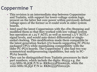Coppermine T
• This revision is an intermediate step between Coppermine
and Tualatin, with support for lower-voltage system logic
present on the latter but core power within previously defined
voltage specs of the former so it could work in older system
boards.
• Intel used the latest Coppermines with the cD0-Stepping and
modified them so that they worked with low voltage system
bus operation at 1.25 V AGTL as well as normal 1.5 V AGTL+
signal levels, and would auto detect differential or single-
ended clocking. This modification made them compatible to
the latest generation Socket-370 boards supporting FC-PGA2
packaged CPUs while maintaining compatibility with the
older FC-PGA boards. The Coppermine T also had two way
symmetrical multiprocessing capabilities, but only in FC-
PGA2 boards.
• They can be distinguished from Tualatin processors by their
part numbers, which include the digits: 80533 e.g. the
1133 MHz SL5QK P/N is: RK80533PZ006256, while the
1000 MHz SL5QJ P/N is: RK80533PZ001256.
 