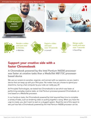 Support your creative side with a faster Chromebook	 January 2018
Support your creative side with a
faster Chromebook
A Chromebook powered by the Intel Pentium N4200 processor
was faster at creative tasks than a MediaTek M8173C processor-
based device
We use our screens to socialize, organize, and connect with our passions—so you need a
device that can keep up with your life’s pace. No matter how you choose to spend your
downtime, having a fast computer by your side can really pay off.
At Principled Technologies, we tested two Chromebooks to see which was faster at
performing everyday creative tasks: an Intel Pentium processor-powered Chromebook, or
one based on a MediaTek processor.
In our hands-on tests, the Chromebook powered by Intel required less time to complete
a variety of tasks, such as rendering video or putting together a song. When you have the
urge to create, you don’t want to wait on a sluggish system. Read the rest of this report to
see just how fast a Chromebook powered by the Intel Pentium N4200 processor can be.
Export a
video
Export a video
and save
over 19 seconds
in Lomotif
Merge
audio files
Merge audio
tracks and save
over 7 seconds
in SoundTrap
Encode HD
video
Render a video
and save over
6 minutes
in WeVideo
Acer Chromebook™
CB515 with an
Intel®
Pentium®
N4200
processor
A Principled Technologies report: Hands-on testing. Real-world results.
 