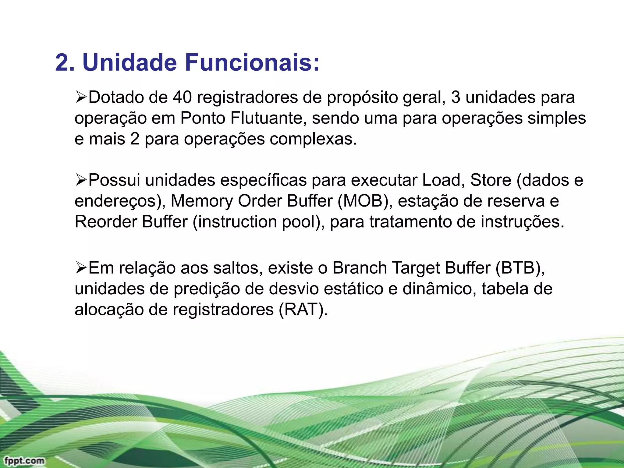 2. Unidade Funcionais:
 Dotado de 40 registradores de propósito geral, 3 unidades para
 operação em Ponto Flutuante, sendo uma para operações simples
 e mais 2 para operações complexas.

 Possui unidades específicas para executar Load, Store (dados e
 endereços), Memory Order Buffer (MOB), estação de reserva e
 Reorder Buffer (instruction pool), para tratamento de instruções.

 Em relação aos saltos, existe o Branch Target Buffer (BTB),
 unidades de predição de desvio estático e dinâmico, tabela de
 alocação de registradores (RAT).
 