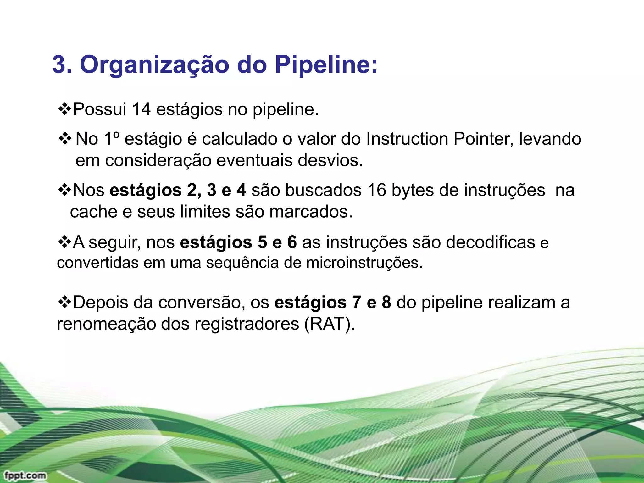 3. Organização do Pipeline:
Possui 14 estágios no pipeline.
 No 1º estágio é calculado o valor do Instruction Pointer, levando
  em consideração eventuais desvios.
Nos estágios 2, 3 e 4 são buscados 16 bytes de instruções na
 cache e seus limites são marcados.
A seguir, nos estágios 5 e 6 as instruções são decodificas e
convertidas em uma sequência de microinstruções.

Depois da conversão, os estágios 7 e 8 do pipeline realizam a
renomeação dos registradores (RAT).
 