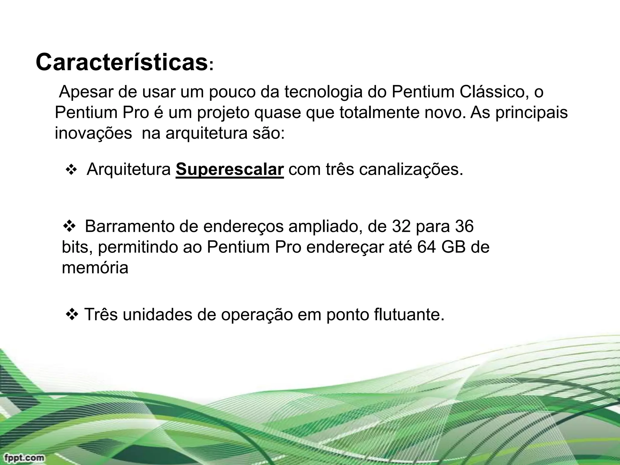 Características:
  Apesar de usar um pouco da tecnologia do Pentium Clássico, o
 Pentium Pro é um projeto quase que totalmente novo. As principais
 inovações na arquitetura são:

   Arquitetura Superescalar com três canalizações.


   Barramento de endereços ampliado, de 32 para 36
  bits, permitindo ao Pentium Pro endereçar até 64 GB de
  memória

   Três unidades de operação em ponto flutuante.
 