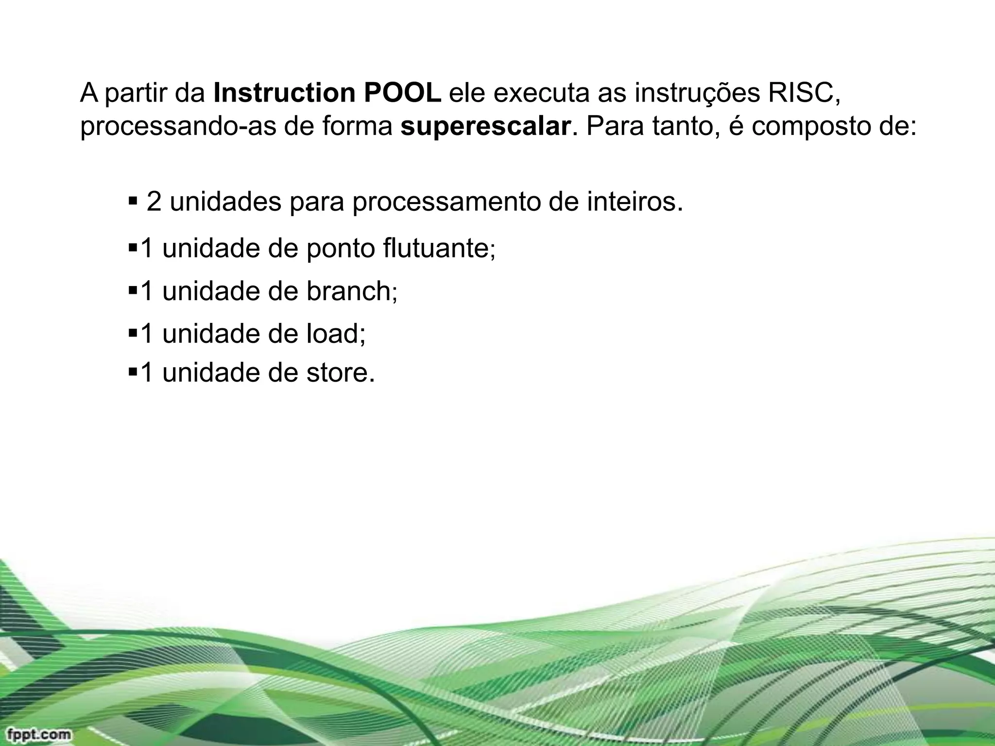 A partir da Instruction POOL ele executa as instruções RISC,
processando-as de forma superescalar. Para tanto, é composto de:

    2 unidades para processamento de inteiros.
   1 unidade de ponto flutuante;
   1 unidade de branch;
   1 unidade de load;
   1 unidade de store.
 