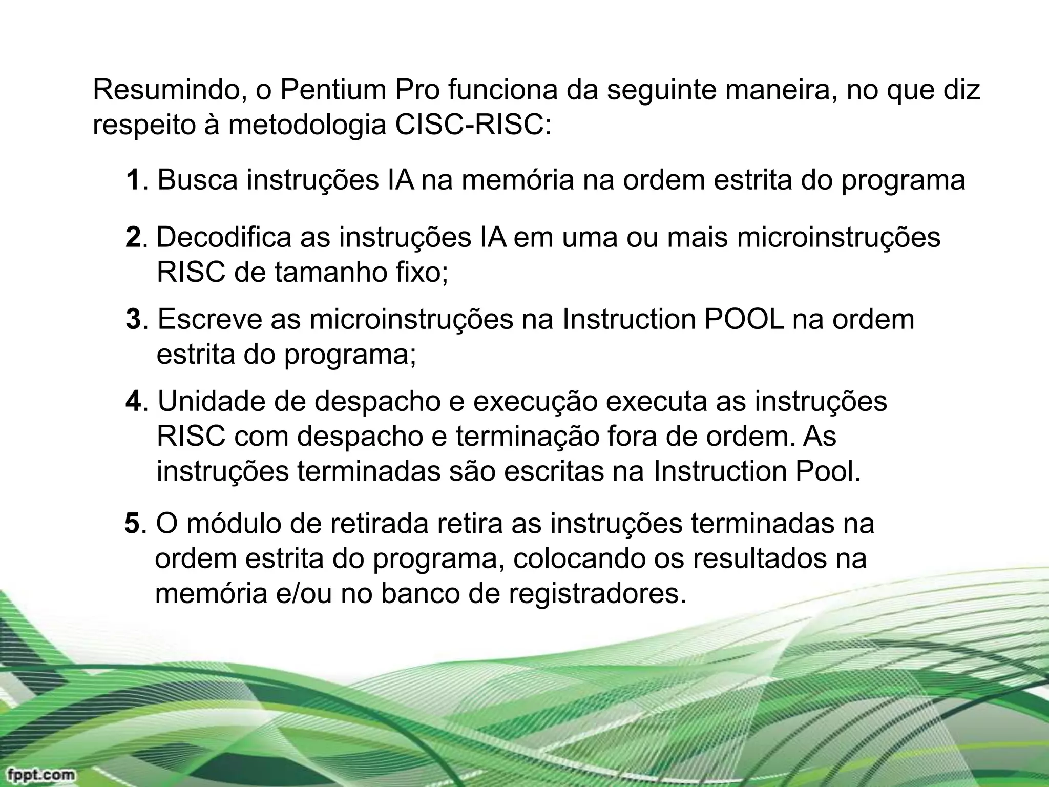 Resumindo, o Pentium Pro funciona da seguinte maneira, no que diz
respeito à metodologia CISC-RISC:
  1. Busca instruções IA na memória na ordem estrita do programa
  2. Decodifica as instruções IA em uma ou mais microinstruções
     RISC de tamanho fixo;
  3. Escreve as microinstruções na Instruction POOL na ordem
     estrita do programa;
  4. Unidade de despacho e execução executa as instruções
     RISC com despacho e terminação fora de ordem. As
     instruções terminadas são escritas na Instruction Pool.
  5. O módulo de retirada retira as instruções terminadas na
     ordem estrita do programa, colocando os resultados na
     memória e/ou no banco de registradores.
 