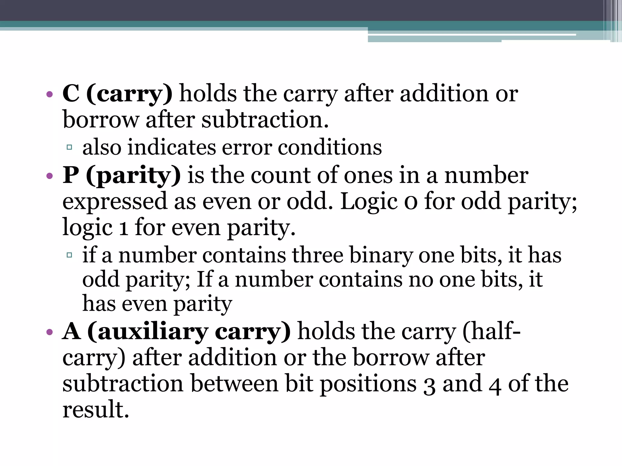 • C (carry) holds the carry after addition or
borrow after subtraction.
▫ also indicates error conditions
• P (parity) is the count of ones in a number
expressed as even or odd. Logic 0 for odd parity;
logic 1 for even parity.
▫ if a number contains three binary one bits, it has
odd parity; If a number contains no one bits, it
has even parity
• A (auxiliary carry) holds the carry (half-
carry) after addition or the borrow after
subtraction between bit positions 3 and 4 of the
result.
 