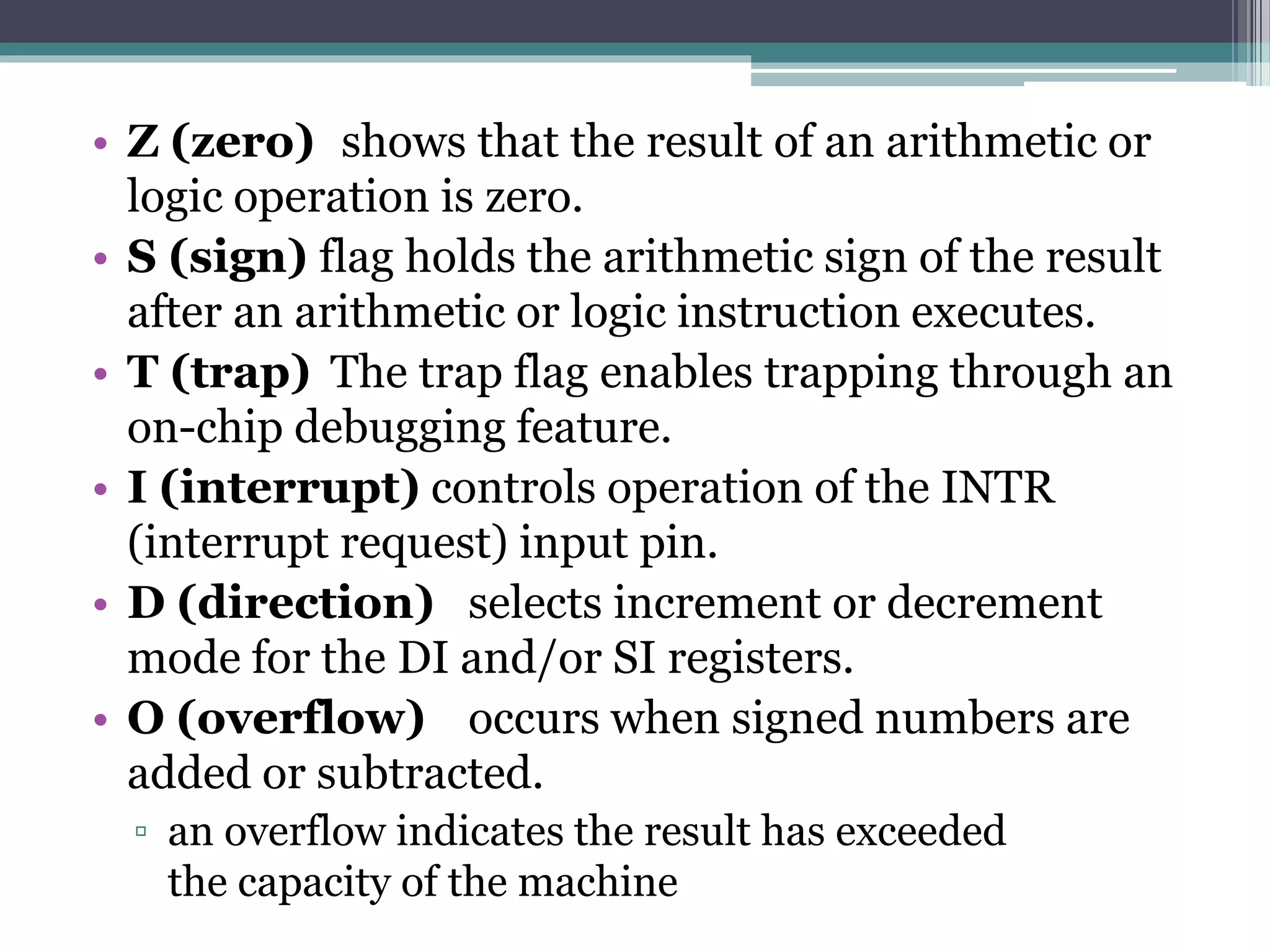 • Z (zero) shows that the result of an arithmetic or
logic operation is zero.
• S (sign) flag holds the arithmetic sign of the result
after an arithmetic or logic instruction executes.
• T (trap) The trap flag enables trapping through an
on-chip debugging feature.
• I (interrupt) controls operation of the INTR
(interrupt request) input pin.
• D (direction) selects increment or decrement
mode for the DI and/or SI registers.
• O (overflow) occurs when signed numbers are
added or subtracted.
▫ an overflow indicates the result has exceeded
the capacity of the machine
 
