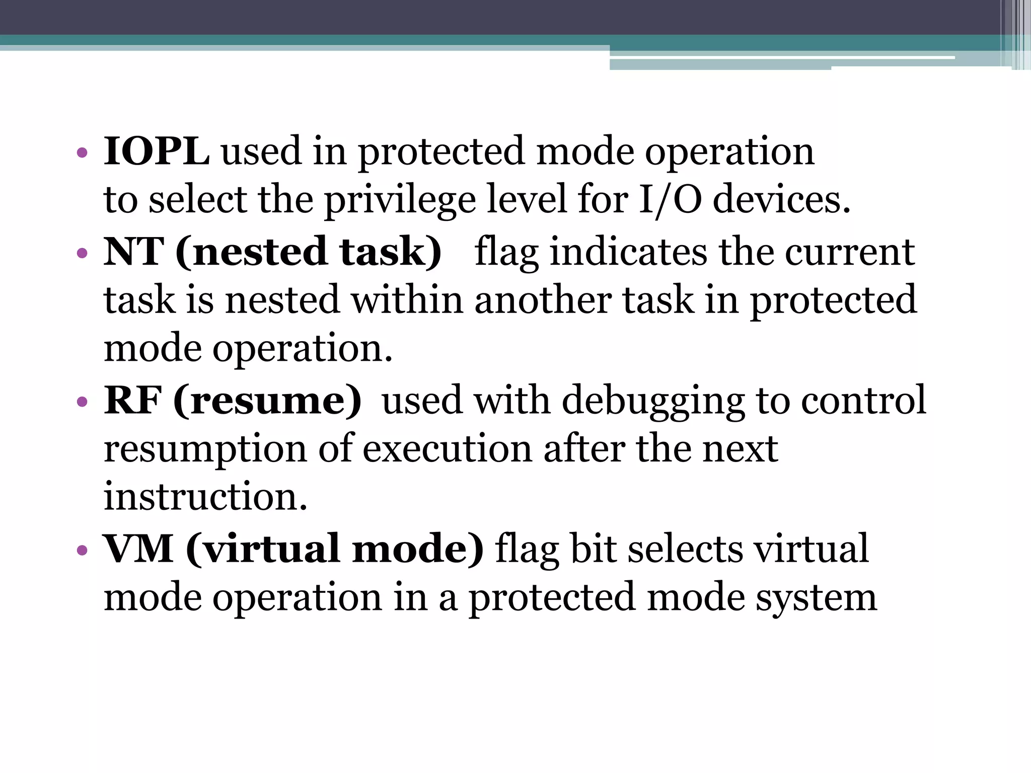 • IOPL used in protected mode operation
to select the privilege level for I/O devices.
• NT (nested task) flag indicates the current
task is nested within another task in protected
mode operation.
• RF (resume) used with debugging to control
resumption of execution after the next
instruction.
• VM (virtual mode) flag bit selects virtual
mode operation in a protected mode system
 