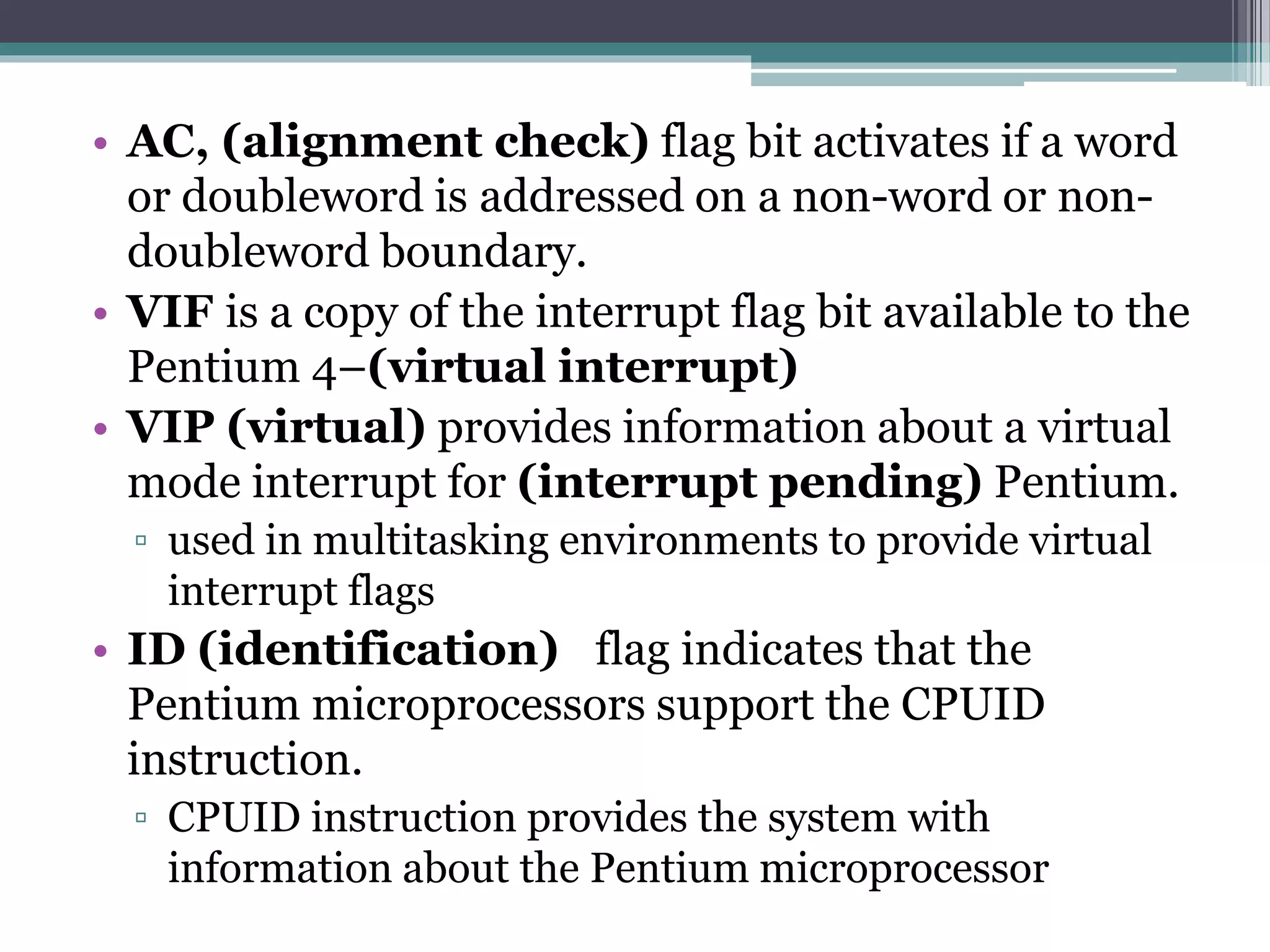 • AC, (alignment check) flag bit activates if a word
or doubleword is addressed on a non-word or non-
doubleword boundary.
• VIF is a copy of the interrupt flag bit available to the
Pentium 4–(virtual interrupt)
• VIP (virtual) provides information about a virtual
mode interrupt for (interrupt pending) Pentium.
▫ used in multitasking environments to provide virtual
interrupt flags
• ID (identification) flag indicates that the
Pentium microprocessors support the CPUID
instruction.
▫ CPUID instruction provides the system with
information about the Pentium microprocessor
 