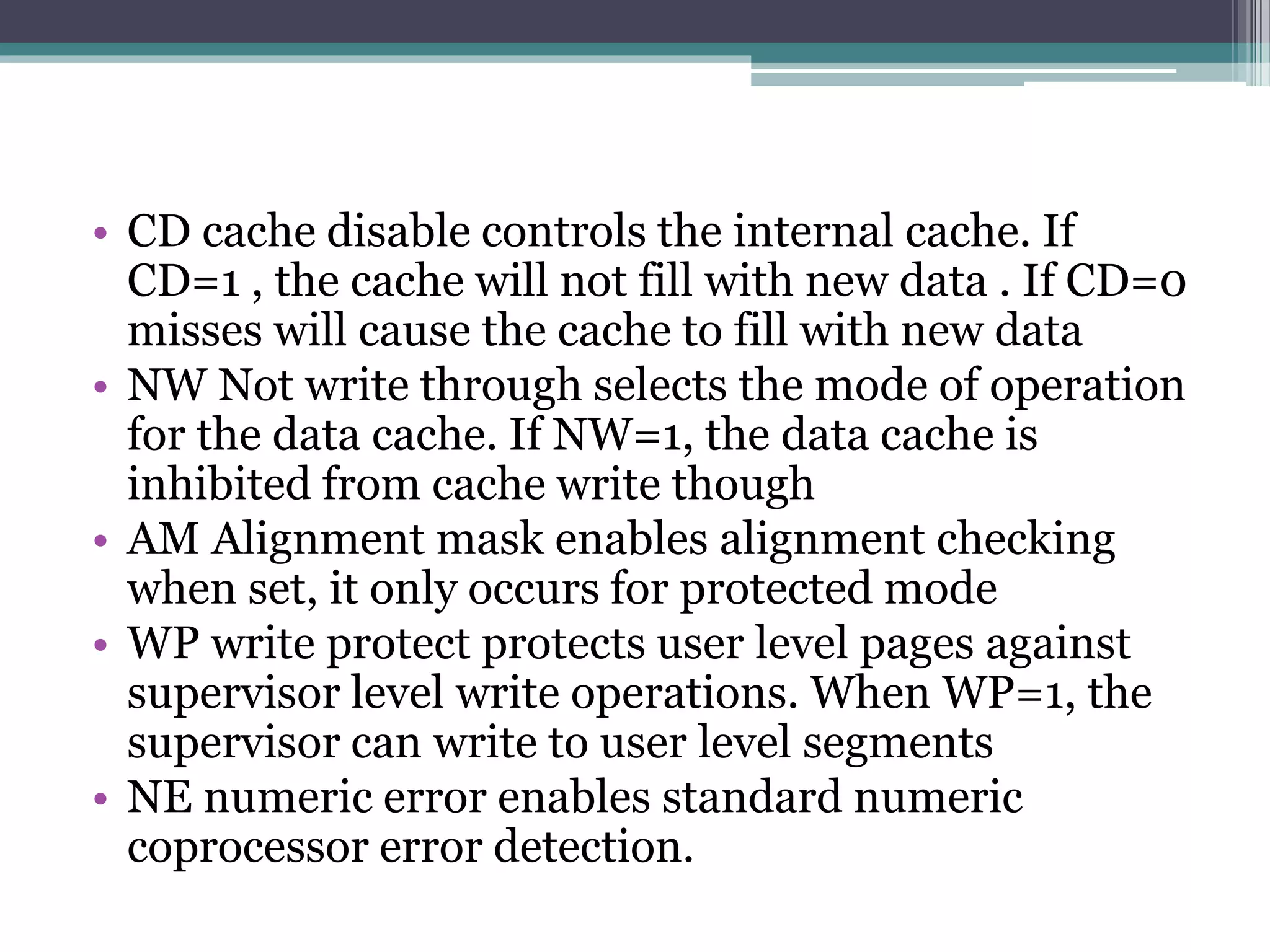 • CD cache disable controls the internal cache. If
CD=1 , the cache will not fill with new data . If CD=0
misses will cause the cache to fill with new data
• NW Not write through selects the mode of operation
for the data cache. If NW=1, the data cache is
inhibited from cache write though
• AM Alignment mask enables alignment checking
when set, it only occurs for protected mode
• WP write protect protects user level pages against
supervisor level write operations. When WP=1, the
supervisor can write to user level segments
• NE numeric error enables standard numeric
coprocessor error detection.
 