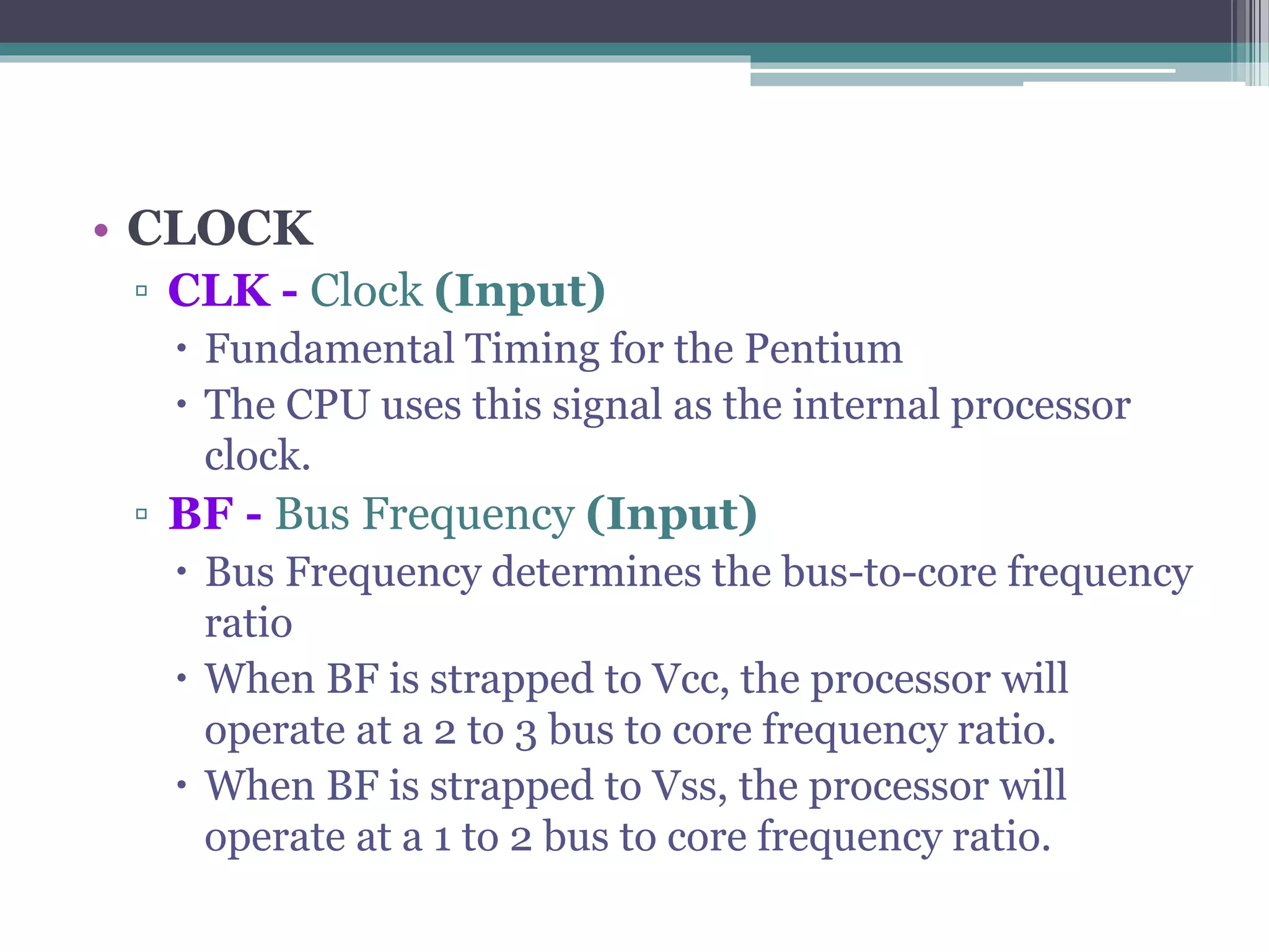 • CLOCK
▫ CLK - Clock (Input)
 Fundamental Timing for the Pentium
 The CPU uses this signal as the internal processor
clock.
▫ BF - Bus Frequency (Input)
 Bus Frequency determines the bus-to-core frequency
ratio
 When BF is strapped to Vcc, the processor will
operate at a 2 to 3 bus to core frequency ratio.
 When BF is strapped to Vss, the processor will
operate at a 1 to 2 bus to core frequency ratio.
 