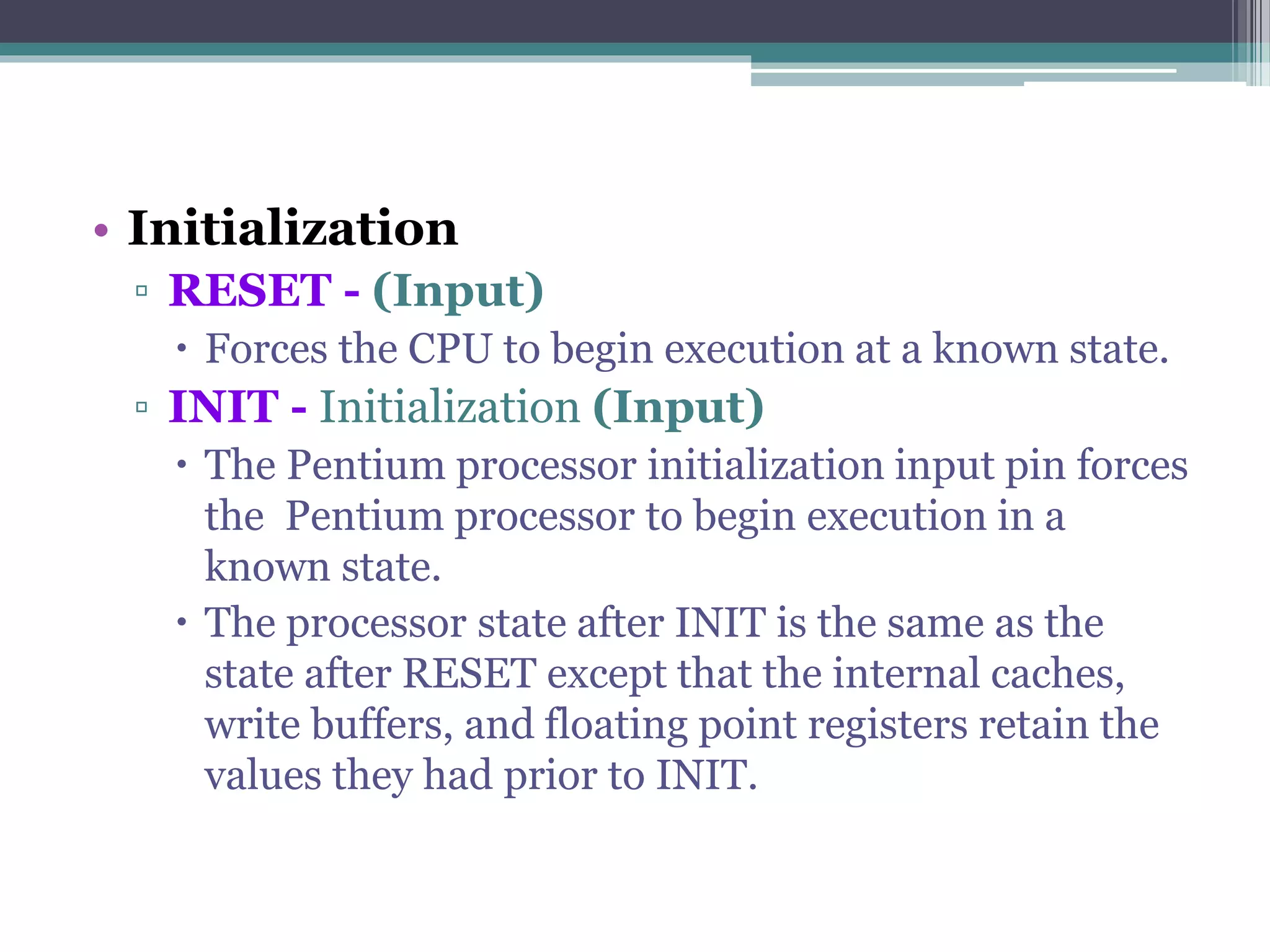 • Initialization
▫ RESET - (Input)
 Forces the CPU to begin execution at a known state.
▫ INIT - Initialization (Input)
 The Pentium processor initialization input pin forces
the Pentium processor to begin execution in a
known state.
 The processor state after INIT is the same as the
state after RESET except that the internal caches,
write buffers, and floating point registers retain the
values they had prior to INIT.
 