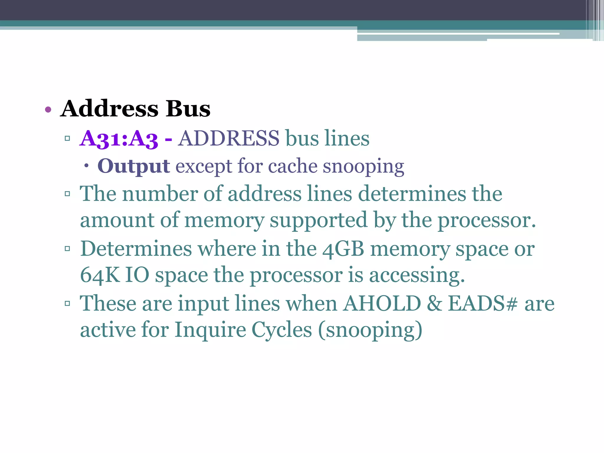 • Address Bus
▫ A31:A3 - ADDRESS bus lines
 Output except for cache snooping
▫ The number of address lines determines the
amount of memory supported by the processor.
▫ Determines where in the 4GB memory space or
64K IO space the processor is accessing.
▫ These are input lines when AHOLD & EADS# are
active for Inquire Cycles (snooping)
 