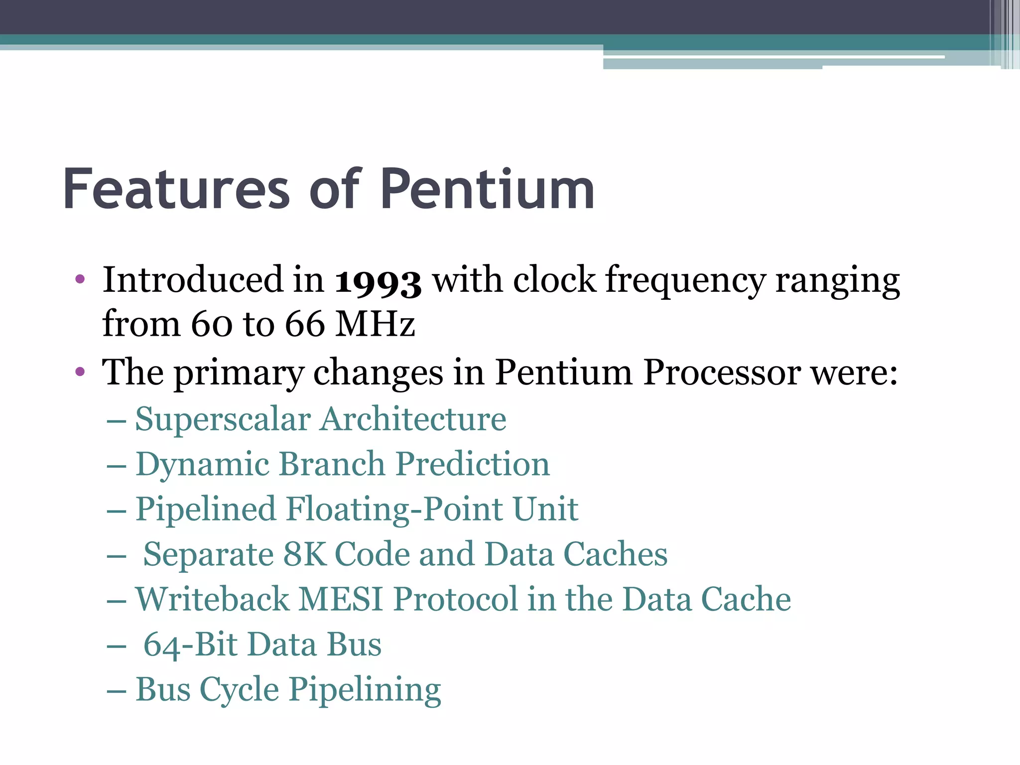 Features of Pentium
• Introduced in 1993 with clock frequency ranging
from 60 to 66 MHz
• The primary changes in Pentium Processor were:
– Superscalar Architecture
– Dynamic Branch Prediction
– Pipelined Floating-Point Unit
– Separate 8K Code and Data Caches
– Writeback MESI Protocol in the Data Cache
– 64-Bit Data Bus
– Bus Cycle Pipelining
 