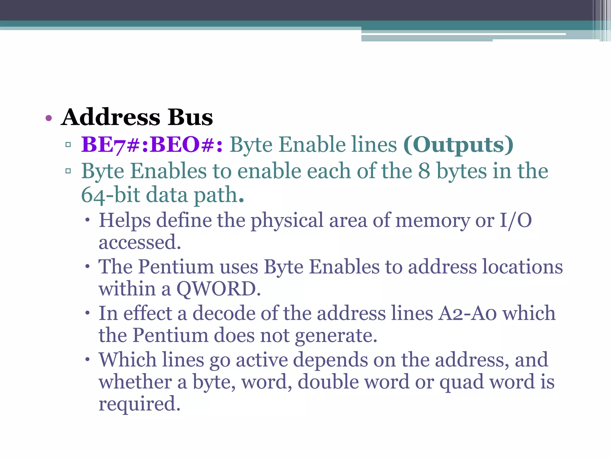 • Address Bus
▫ BE7#:BEO#: Byte Enable lines (Outputs)
▫ Byte Enables to enable each of the 8 bytes in the
64-bit data path.
 Helps define the physical area of memory or I/O
accessed.
 The Pentium uses Byte Enables to address locations
within a QWORD.
 In effect a decode of the address lines A2-A0 which
the Pentium does not generate.
 Which lines go active depends on the address, and
whether a byte, word, double word or quad word is
required.
 