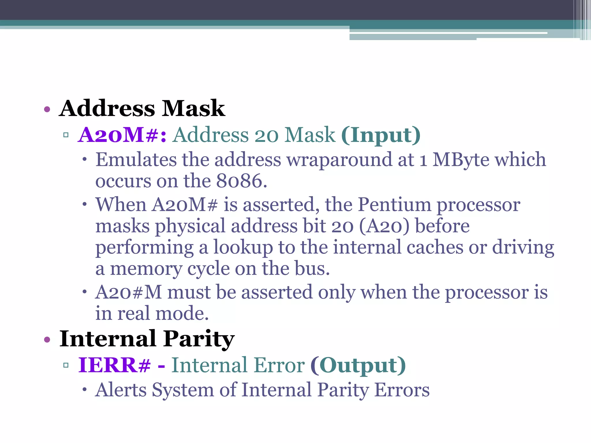 • Address Mask
▫ A20M#: Address 20 Mask (Input)
 Emulates the address wraparound at 1 MByte which
occurs on the 8086.
 When A20M# is asserted, the Pentium processor
masks physical address bit 20 (A20) before
performing a lookup to the internal caches or driving
a memory cycle on the bus.
 A20#M must be asserted only when the processor is
in real mode.
• Internal Parity
▫ IERR# - Internal Error (Output)
 Alerts System of Internal Parity Errors
 