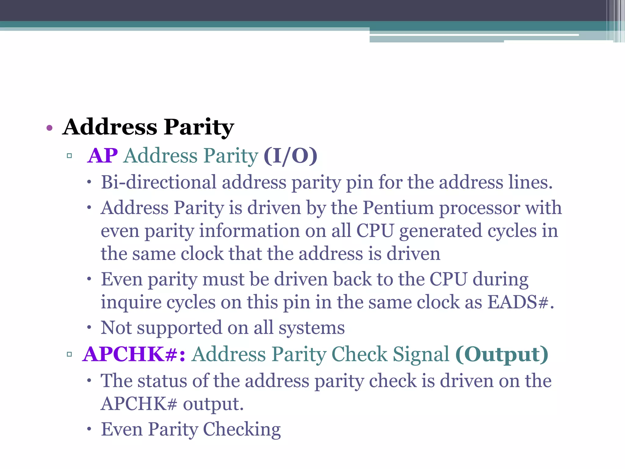 • Address Parity
▫ AP Address Parity (I/O)
 Bi-directional address parity pin for the address lines.
 Address Parity is driven by the Pentium processor with
even parity information on all CPU generated cycles in
the same clock that the address is driven
 Even parity must be driven back to the CPU during
inquire cycles on this pin in the same clock as EADS#.
 Not supported on all systems
▫ APCHK#: Address Parity Check Signal (Output)
 The status of the address parity check is driven on the
APCHK# output.
 Even Parity Checking
 
