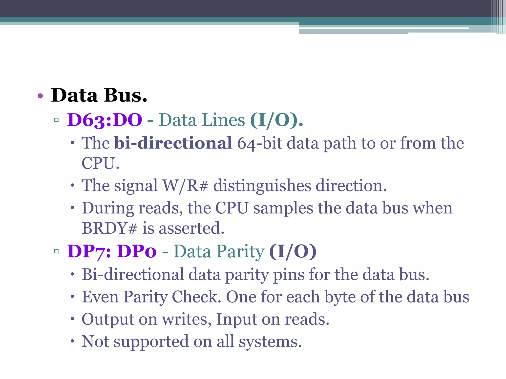 • Data Bus.
▫ D63:DO - Data Lines (I/O).
 The bi-directional 64-bit data path to or from the
CPU.
 The signal W/R# distinguishes direction.
 During reads, the CPU samples the data bus when
BRDY# is asserted.
▫ DP7: DP0 - Data Parity (I/O)
 Bi-directional data parity pins for the data bus.
 Even Parity Check. One for each byte of the data bus
 Output on writes, Input on reads.
 Not supported on all systems.
 